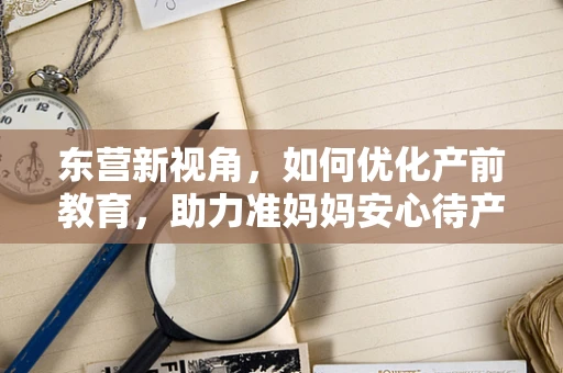 东营新视角，如何优化产前教育，助力准妈妈安心待产？