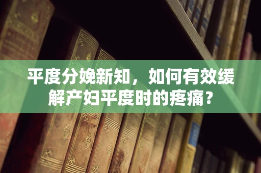 平度分娩新知，如何有效缓解产妇平度时的疼痛？