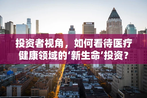 投资者视角，如何看待医疗健康领域的‘新生命’投资？