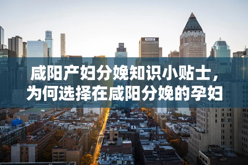 咸阳产妇分娩知识小贴士，为何选择在咸阳分娩的孕妇需注意盐分摄入？