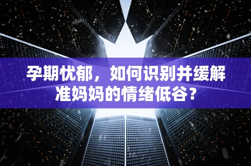 孕期忧郁，如何识别并缓解准妈妈的情绪低谷？