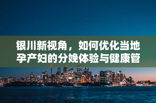 银川新视角，如何优化当地孕产妇的分娩体验与健康管理？