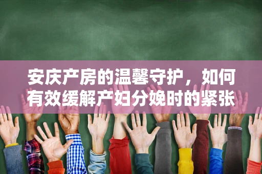 安庆产房的温馨守护，如何有效缓解产妇分娩时的紧张情绪？