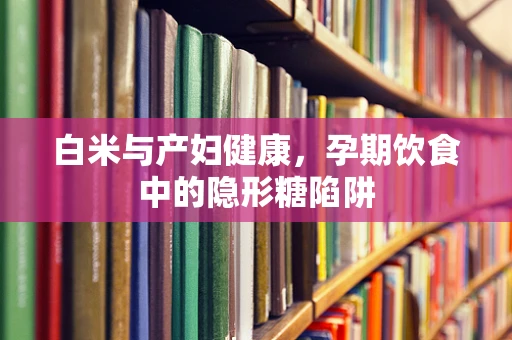 白米与产妇健康，孕期饮食中的隐形糖陷阱