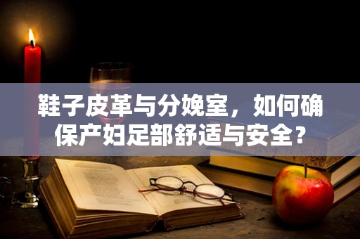 鞋子皮革与分娩室，如何确保产妇足部舒适与安全？