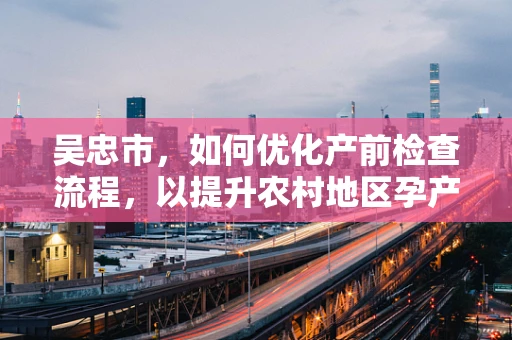 吴忠市，如何优化产前检查流程，以提升农村地区孕产妇的分娩安全？