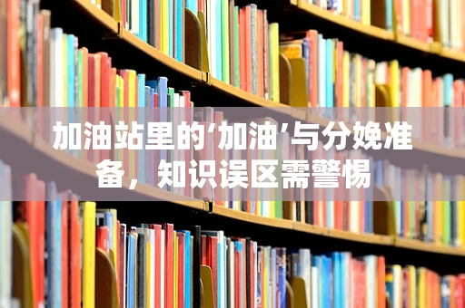 加油站里的‘加油’与分娩准备，知识误区需警惕