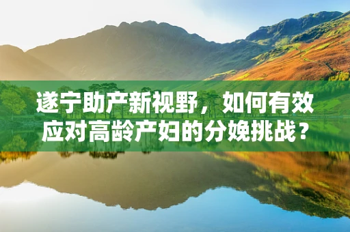 遂宁助产新视野，如何有效应对高龄产妇的分娩挑战？