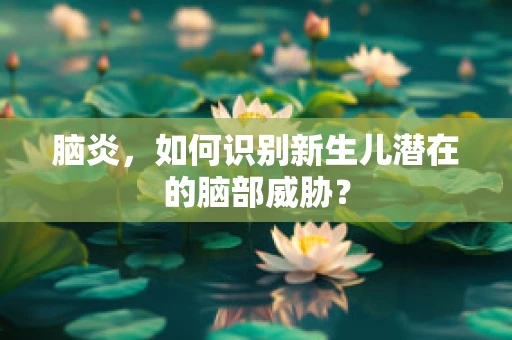 脑炎，如何识别新生儿潜在的脑部威胁？