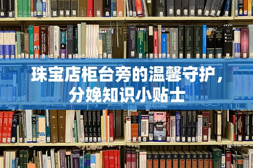 珠宝店柜台旁的温馨守护，分娩知识小贴士