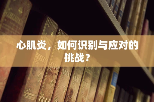 心肌炎，如何识别与应对的挑战？