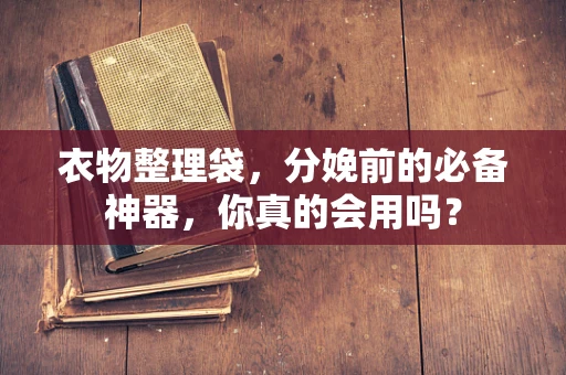 衣物整理袋，分娩前的必备神器，你真的会用吗？