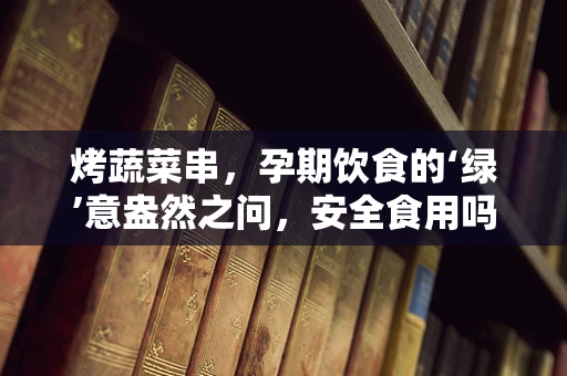 烤蔬菜串，孕期饮食的‘绿’意盎然之问，安全食用吗？