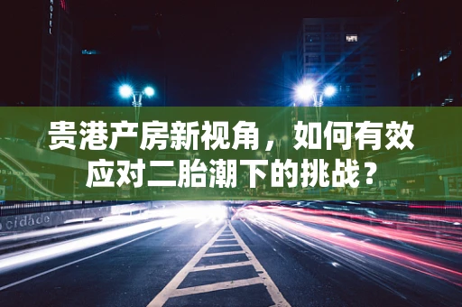 贵港产房新视角，如何有效应对二胎潮下的挑战？