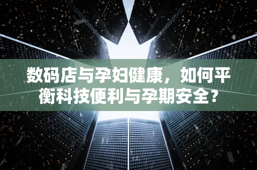 数码店与孕妇健康，如何平衡科技便利与孕期安全？