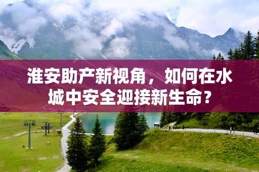 淮安助产新视角，如何在水城中安全迎接新生命？