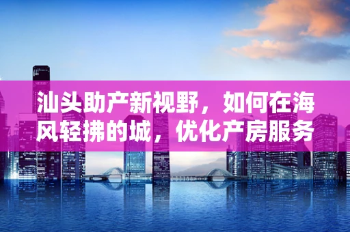 汕头助产新视野，如何在海风轻拂的城，优化产房服务体验？