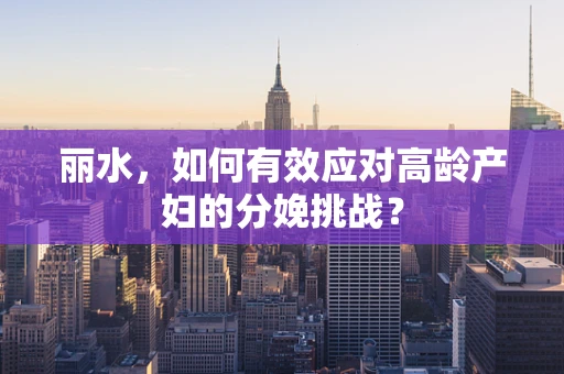 丽水，如何有效应对高龄产妇的分娩挑战？