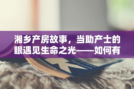 湘乡产房故事，当助产士的眼遇见生命之光——如何有效应对湘乡地区高龄产妇的特殊挑战？