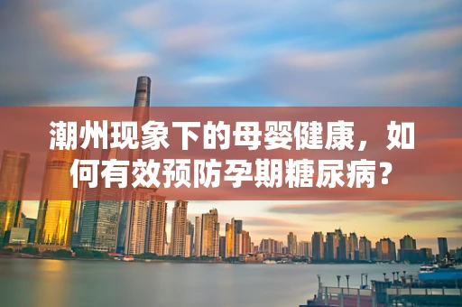 潮州现象下的母婴健康，如何有效预防孕期糖尿病？