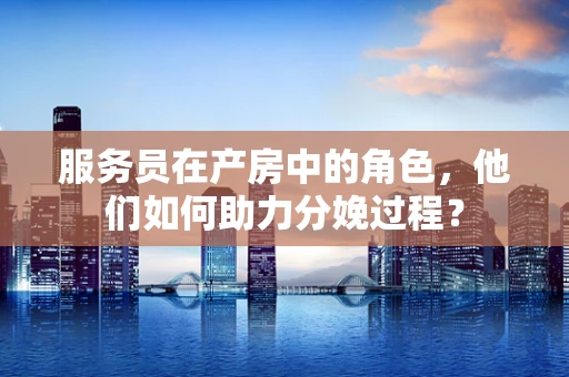 服务员在产房中的角色，他们如何助力分娩过程？