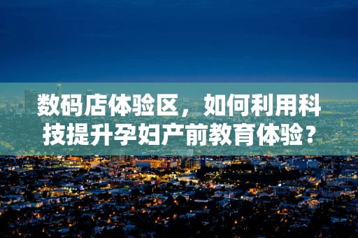 数码店体验区，如何利用科技提升孕妇产前教育体验？